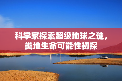 科学家探索超级地球之谜，类地生命可能性初探