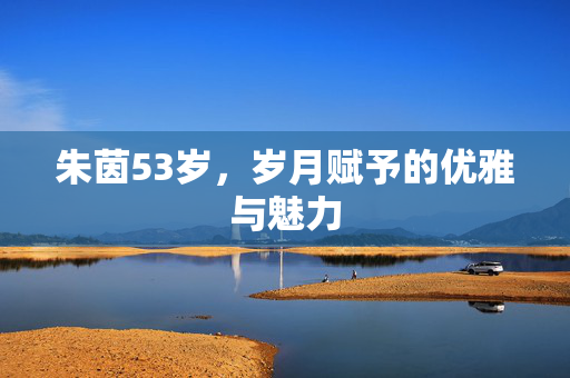 朱茵53岁，岁月赋予的优雅与魅力
