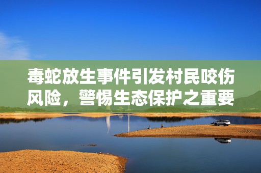 毒蛇放生事件引发村民咬伤风险，警惕生态保护之重要性与风险控制