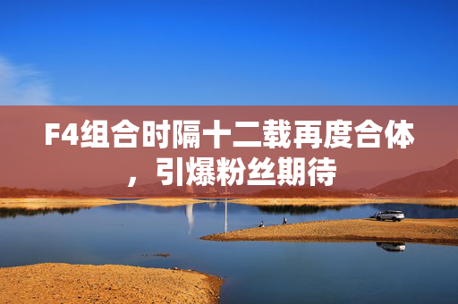 F4组合时隔十二载再度合体，引爆粉丝期待