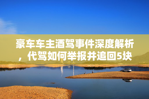 豪车车主酒驾事件深度解析，代驾如何举报并追回5块钱的争议