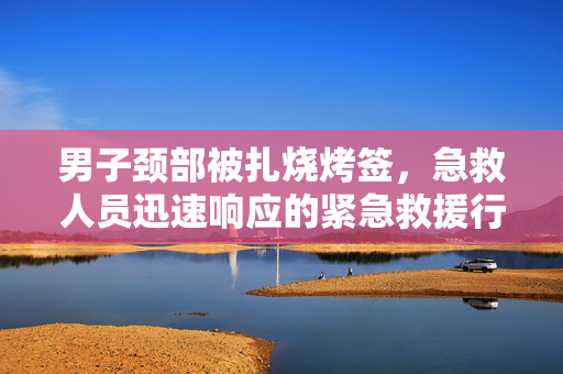 男子颈部被扎烧烤签，急救人员迅速响应的紧急救援行动