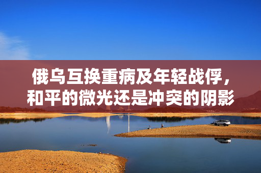 俄乌互换重病及年轻战俘，和平的微光还是冲突的阴影？