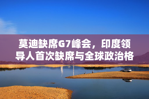 莫迪缺席G7峰会，印度领导人首次缺席与全球政治格局微妙变化