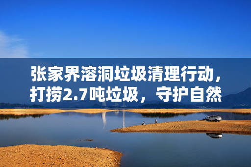 张家界溶洞垃圾清理行动，打捞2.7吨垃圾，守护自然之美