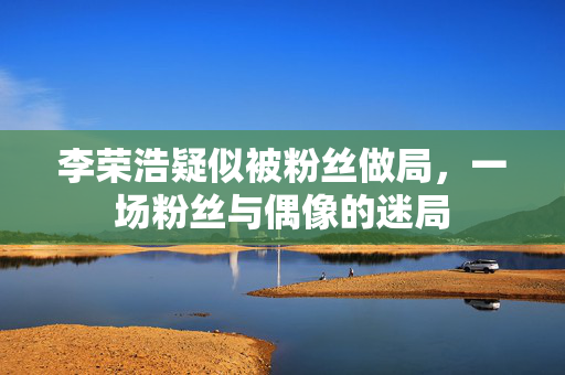 李荣浩疑似被粉丝做局，一场粉丝与偶像的迷局