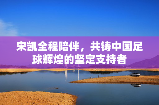 宋凯全程陪伴，共铸中国足球辉煌的坚定支持者