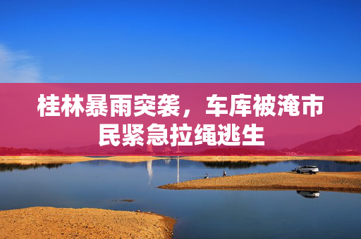 桂林暴雨突袭，车库被淹市民紧急拉绳逃生
