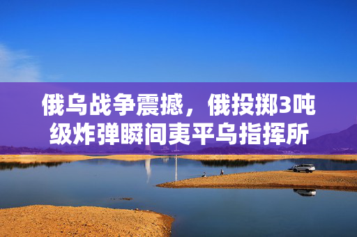 俄乌战争震撼，俄投掷3吨级炸弹瞬间夷平乌指挥所