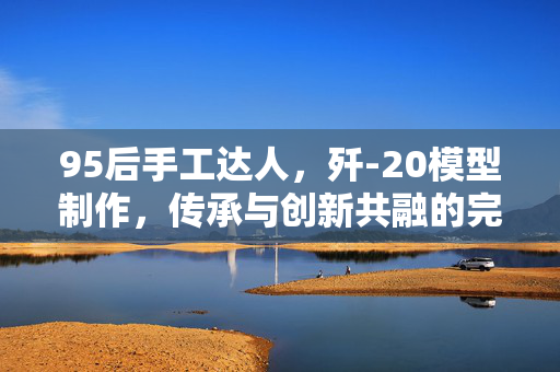95后手工达人，歼-20模型制作，传承与创新共融的完美结合