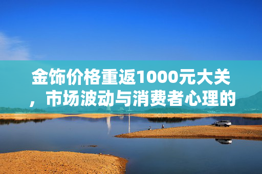 金饰价格重返1000元大关，市场波动与消费者心理的双重考量