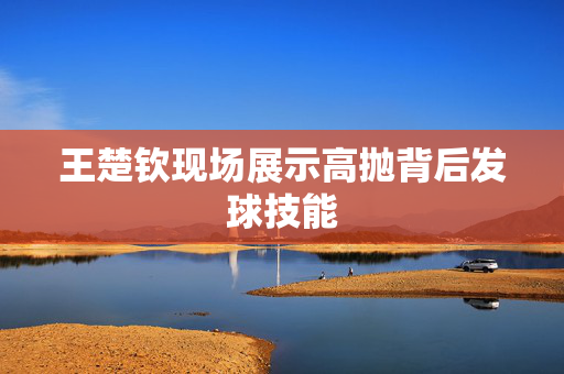 王楚钦现场展示高抛背后发球技能