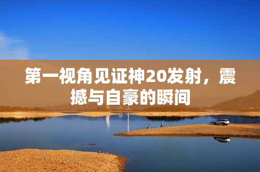 第一视角见证神20发射，震撼与自豪的瞬间