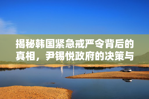 揭秘韩国紧急戒严令背后的真相，尹锡悦政府的决策与调查