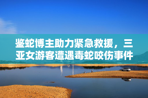 鉴蛇博主助力紧急救援，三亚女游客遭遇毒蛇咬伤事件