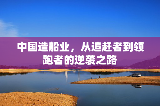 中国造船业，从追赶者到领跑者的逆袭之路