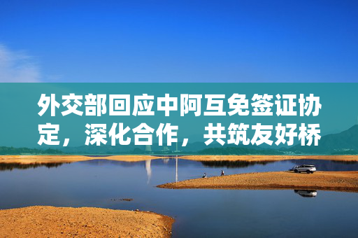 外交部回应中阿互免签证协定，深化合作，共筑友好桥梁的积极举措
