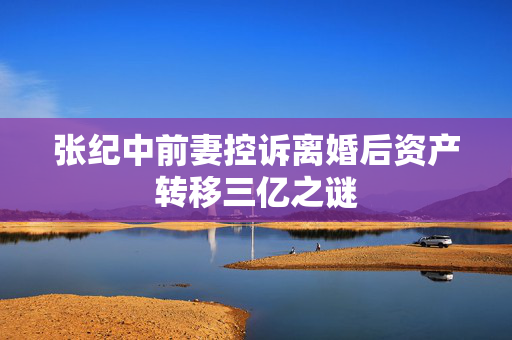 张纪中前妻控诉离婚后资产转移三亿之谜