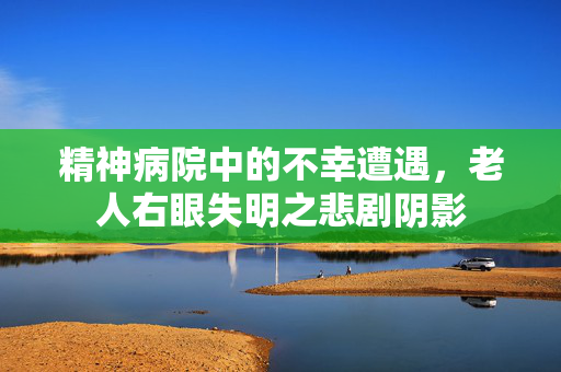 精神病院中的不幸遭遇，老人右眼失明之悲剧阴影