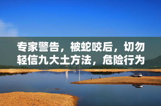 专家警告，被蛇咬后，切勿轻信九大土方法，危险行为需避免