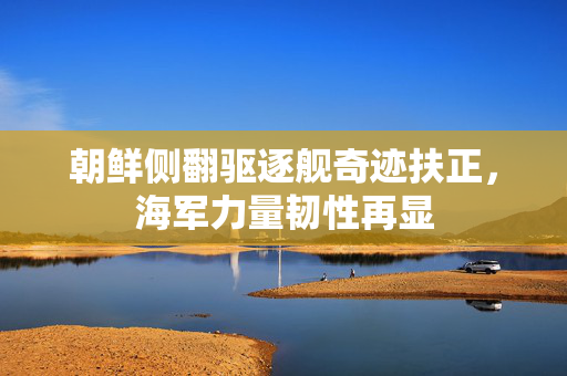朝鲜侧翻驱逐舰奇迹扶正，海军力量韧性再显
