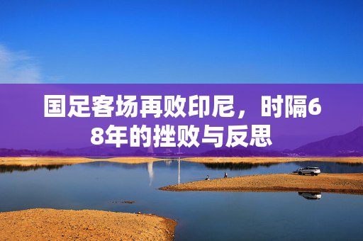 国足客场再败印尼，时隔68年的挫败与反思