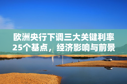 欧洲央行下调三大关键利率25个基点，经济影响与前景展望