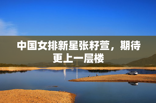 中国女排新星张籽萱，期待更上一层楼
