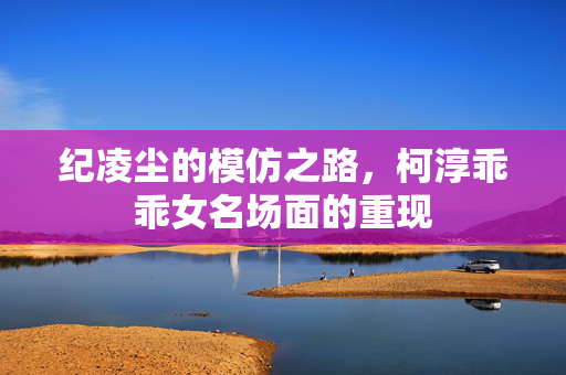 纪凌尘的模仿之路，柯淳乖乖女名场面的重现