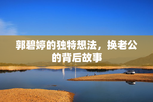 郭碧婷的独特想法，换老公的背后故事