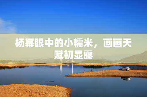 杨幂眼中的小糯米，画画天赋初显露