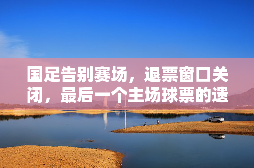 国足告别赛场，退票窗口关闭，最后一个主场球票的遗憾结束