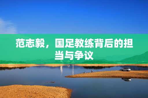 范志毅，国足教练背后的担当与争议