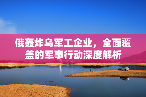 俄轰炸乌军工企业，全面覆盖的军事行动深度解析