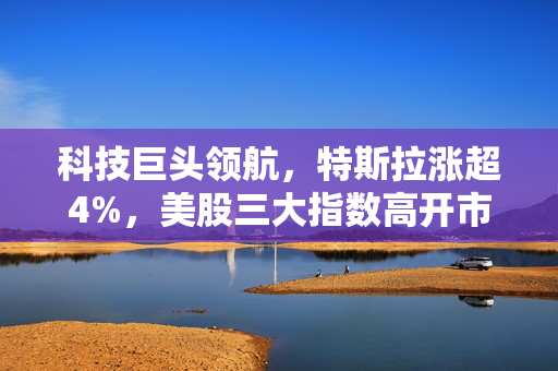 科技巨头领航，特斯拉涨超4%，美股三大指数高开市场走势强劲