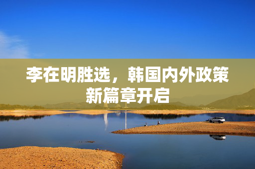 李在明胜选，韩国内外政策新篇章开启