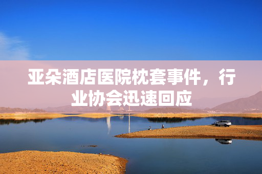 亚朵酒店医院枕套事件，行业协会迅速回应