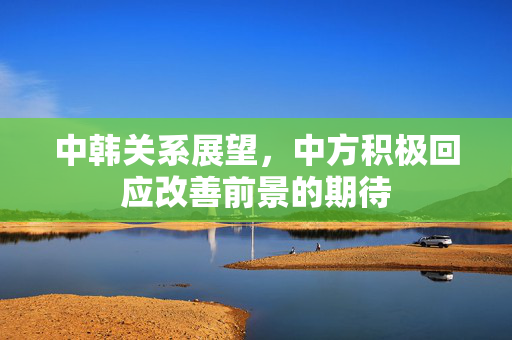 中韩关系展望，中方积极回应改善前景的期待