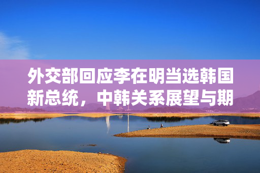 外交部回应李在明当选韩国新总统，中韩关系展望与期待