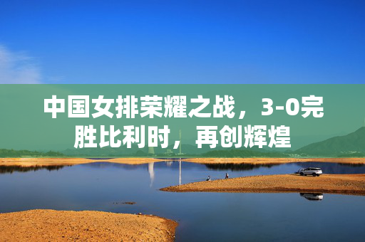 中国女排荣耀之战，3-0完胜比利时，再创辉煌