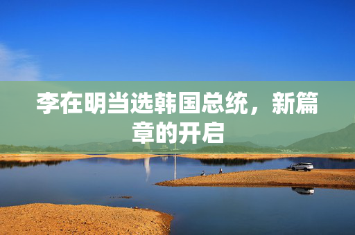 李在明当选韩国总统，新篇章的开启