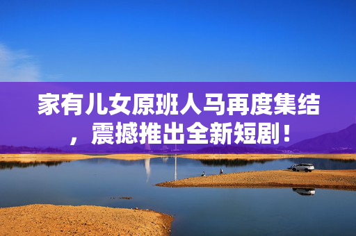 家有儿女原班人马再度集结，震撼推出全新短剧！