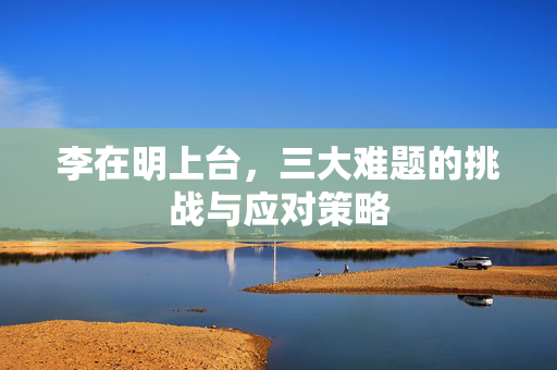 李在明上台，三大难题的挑战与应对策略