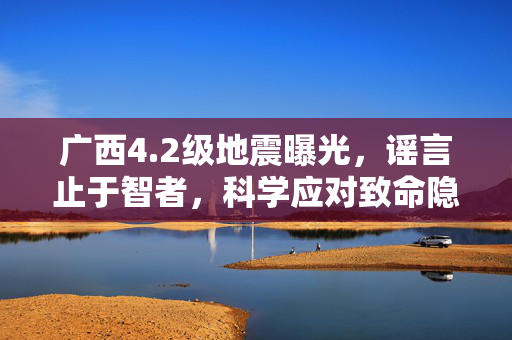 广西4.2级地震曝光，谣言止于智者，科学应对致命隐患