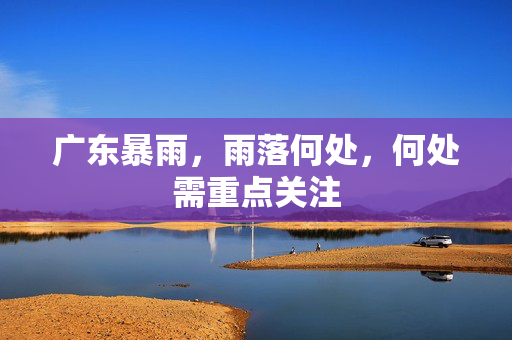 广东暴雨，雨落何处，何处需重点关注