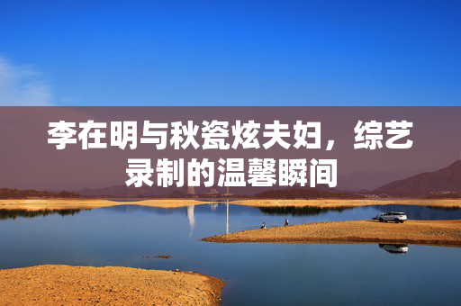 李在明与秋瓷炫夫妇，综艺录制的温馨瞬间
