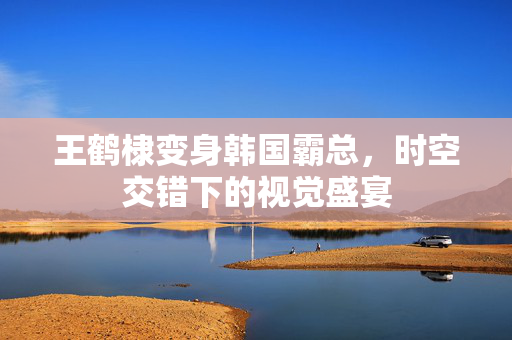 王鹤棣变身韩国霸总，时空交错下的视觉盛宴
