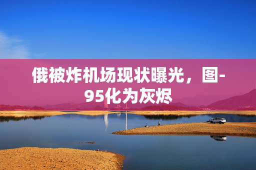 俄被炸机场现状曝光，图-95化为灰烬