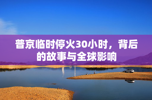 普京临时停火30小时，背后的故事与全球影响