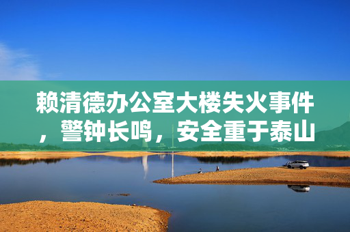 赖清德办公室大楼失火事件，警钟长鸣，安全重于泰山